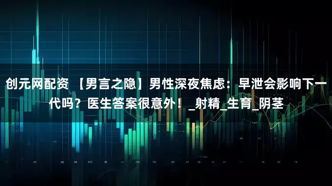 创元网配资 【男言之隐】男性深夜焦虑：早泄会影响下一代吗？医生答案很意外！_射精_生育_阴茎