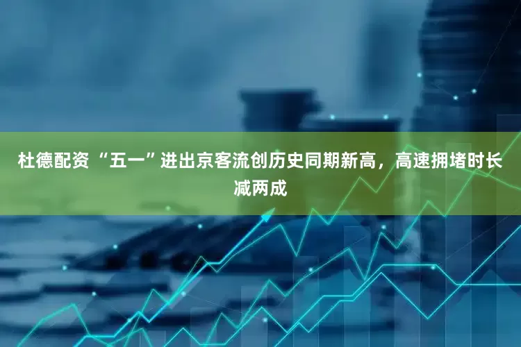 杜德配资 “五一”进出京客流创历史同期新高，高速拥堵时长减两成