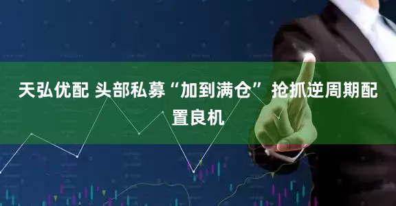 天弘优配 头部私募“加到满仓” 抢抓逆周期配置良机