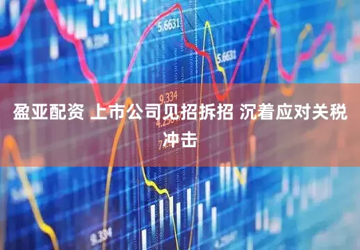 盈亚配资 上市公司见招拆招 沉着应对关税冲击
