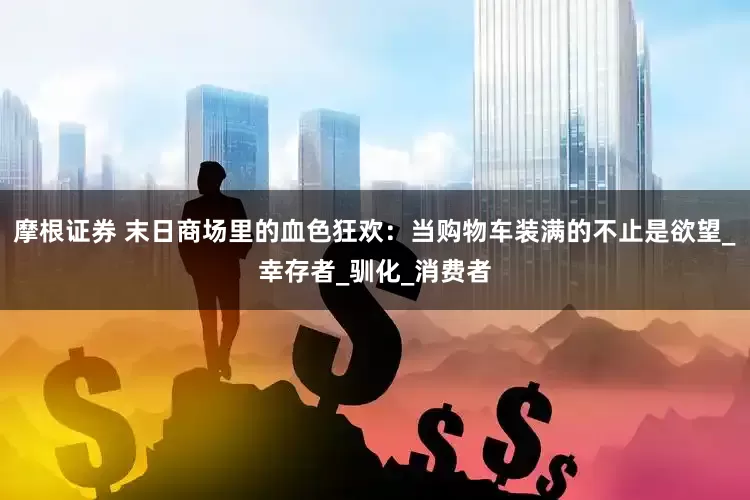 摩根证券 末日商场里的血色狂欢：当购物车装满的不止是欲望_幸存者_驯化_消费者