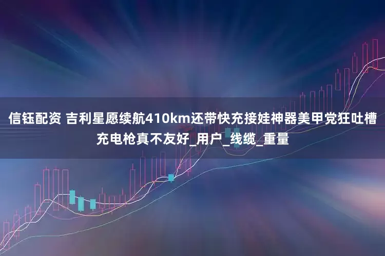 信钰配资 吉利星愿续航410km还带快充接娃神器美甲党狂吐槽充电枪真不友好_用户_线缆_重量