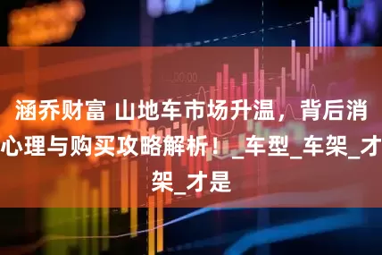 涵乔财富 山地车市场升温，背后消费心理与购买攻略解析！_车型_车架_才是