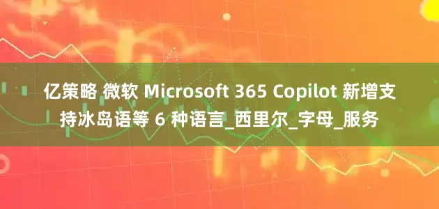 亿策略 微软 Microsoft 365 Copilot 新增支持冰岛语等 6 种语言_西里尔_字母_服务