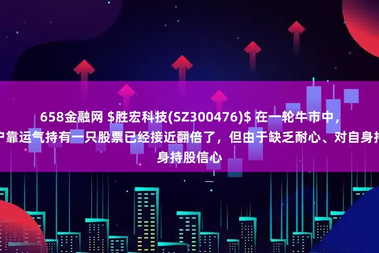 658金融网 $胜宏科技(SZ300476)$ 在一轮牛市中，很多散户靠运气持有一只股票已经接近翻倍了，但由于缺乏耐心、对自身持股信心