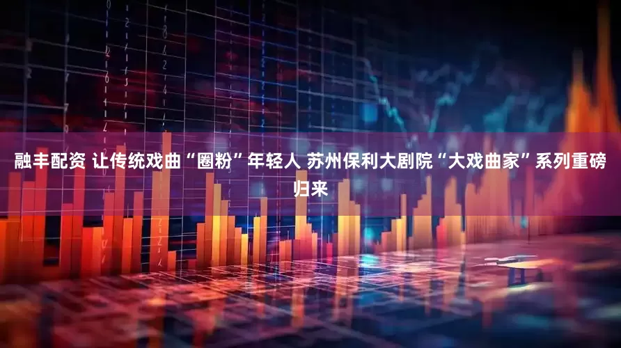 融丰配资 让传统戏曲“圈粉”年轻人 苏州保利大剧院“大戏曲家”系列重磅归来