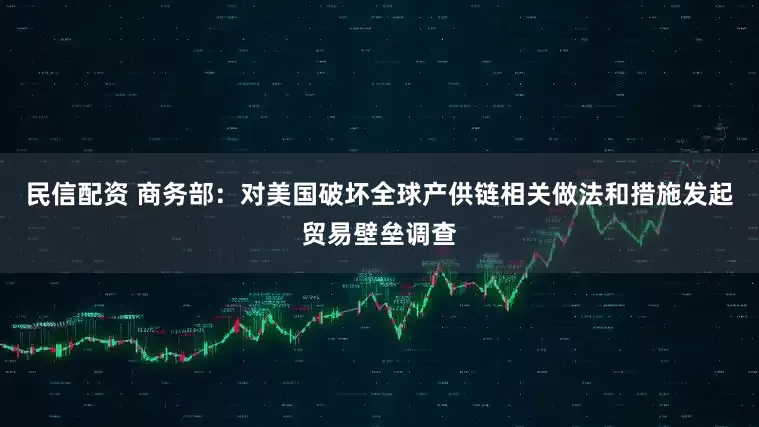 民信配资 商务部：对美国破坏全球产供链相关做法和措施发起贸易壁垒调查